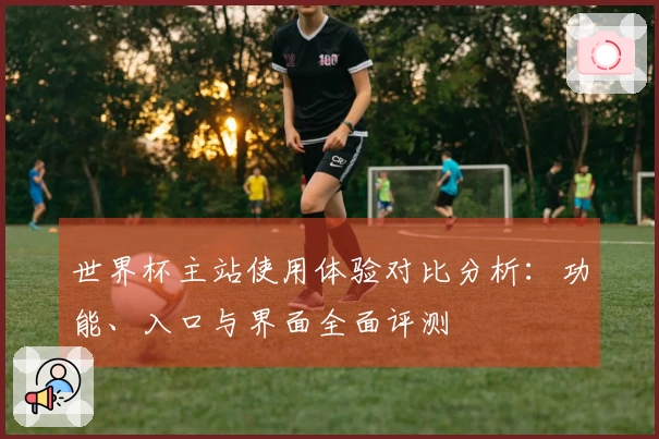 世界杯主站使用体验对比分析：功能、入口与界面全面评测