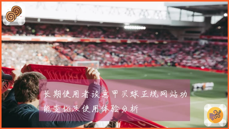 长期使用者谈意甲买球正规网站功能变化及使用体验分析