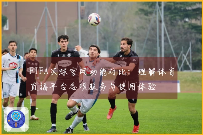 FIFA买球官网功能对比：理解体育直播平台各项服务与使用体验