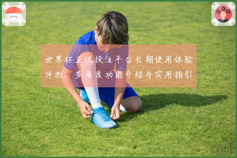 世界杯正规投注平台长期使用体验评测：多角度功能介绍与实用指引